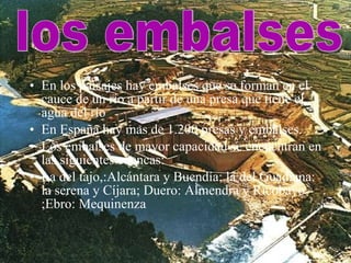 En los paisajes hay embalses que se forman en el cauce de un río a partir de una presa que tiene el agua del río En España hay mas de 1.200 presas y embalses. Los embalses de mayor capacidad se encuentran en las siguientes cuencas: La del tajo,:Alcántara y Buendía; la del Guadiana: la serena y Cíjara; Duero: Almendra y Ricobayo ;Ebro: Mequinenza los embalses 