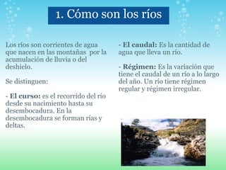 1. Cómo son los ríos Los ríos son corrientes de agua  que nacen en las montañas  por la acumulación de lluvia o del deshielo.   Se distinguen:   -  El curso:  es el recorrido del río desde su nacimiento hasta su desembocadura. En la desembocadura se forman rías y deltas.     -  El caudal:  Es la cantidad de agua que lleva un río.   -  Régimen:  Es la variación que tiene el caudal de un río a lo largo del año. Un río tiene régimen regular y régimen irregular. 