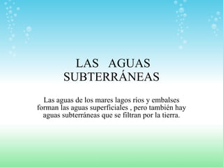 LAS  AGUAS  SUBTERRÁNEAS Las aguas de los mares lagos ríos y embalses forman las aguas superficiales , pero también hay aguas subterráneas que se filtran por la tierra. 