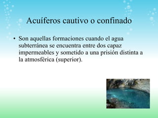 Acuíferos cautivo o confinado Son aquellas formaciones cuando el agua subterránea se encuentra entre dos capaz impermeables y sometido a una prisión distinta a la atmosférica (superior). 