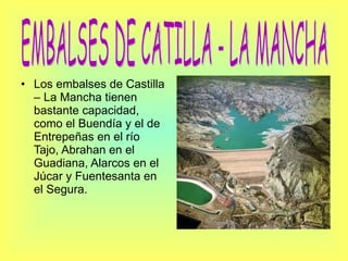 Los embalses de Castilla – La Mancha tienen bastante capacidad, como el Buendía y el de Entrepeñas en el río Tajo, Abrahan en el Guadiana, Alarcos en el Júcar y Fuentesanta en el Segura. EMBALSES DE CATILLA - LA MANCHA 