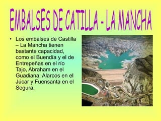 Los embalses de Castilla – La Mancha tienen bastante capacidad, como el Buendía y el de Entrepeñas en el río Tajo, Abraham en el Guadiana, Alarcos en el Júcar y Fuensanta en el Segura. EMBALSES DE CATILLA - LA MANCHA 