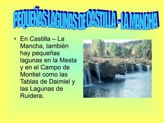 En Castilla – La Mancha, también hay pequeñas lagunas en la Mesta y en el Campo de Montiel como las Tablas de Daimiel y las Lagunas de Ruidera. PEQUEÑAS LAGUNAS DE CASTILLA - LA MANCHA 