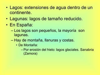 Lagos: extensiones de agua dentro de un continente. Lagunas: lagos de tamaño reducido. En España: Los lagos son pequeños, la mayoría  son lagunas. Hay de montaña, llanuras y costas. De Montaña: Por erosión del hielo: lagos glaciales. Sanabria (Zamora) 
