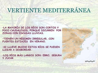 LA MAYORÍA DE LOS RÍOS SON CORTOS Y POCO CAUDALOSOS, PORQUE DICURREN  POR ZONAS CON ESCASAS LLUVIAS. TIENEN UN RÉGIMEN IRREGULAR, CON FUERTES ESTIAJES  EN VERANO. SI LLUEVE MUCHO ESTOS RÍOS SE PUEDEN LLEGAR A DESBORDAR. LOS RÍOS MÁS LARGOS SON: EBRO, SEGURA Y JÚCAR   VERTIENTE MEDITERRÁNEA 