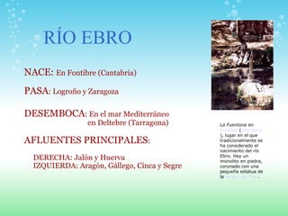 NACE:  En Fontibre (Cantabria)   PASA : Logroño y Zaragoza DESEMBOCA : En el mar Mediterráneo  en Deltebre (Tarragona)   AFLUENTES PRINCIPALES :  DERECHA: Jalón y Huerva IZQUIERDA: Aragón, Gállego, Cinca y Segre  RÍO EBRO La Fuentona  en  Fontibre  ( Cantabria ), lugar en el que tradicionalmente se ha considerado el nacimiento del río Ebro. Hay un monolito en piedra, coronado con una pequeña estatua de la  Virgen del Pilar . 
