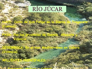 RÍO JÚCAR NACE: Cerro de San Felipe en la Sierra de Tragacete (Cuenca). PASA: Por las provincias de Cuenca, Albacete y  Valencia.  DESEMBOCA: En el mar Mediterráneo en Cullera (Valencia).    AFLUENTES PRINCIPALES: Izquierda: Huécar y Cabriel 