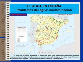 EL AGUA EN ESPAÑA
         Problemas del agua: contaminación
CONTAMINACIÓN




       A pesar de los logros alcanzados, la gestión del agua sigue presentando importantes problemas
medioambientales: la baja calidad del agua de los ríos, sobre todo en época de estiaje, los problemas de
eutrofización en los embalses y la contaminación de los acuíferos por sobreexplotación.
 