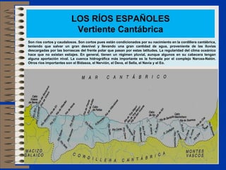 LOS RÍOS ESPAÑOLES
                          Vertiente Cantábrica
Son ríos cortos y caudalosos. Son cortos pues están condicionados por su nacimiento en la cordillera cantábrica,
teniendo que salvar un gran desnivel y llevando una gran cantidad de agua, proveniente de las lluvias
descargadas por las borrascas del frente polar que pasan por estas latitudes. La regularidad del clima oceánico
hace que no existan estiajes. En general, tienen un régimen pluvial, aunque algunos en su cabecera tengan
alguna aportación nival. La cuenca hidrográfica más importante es la formada por el complejo Narcea-Nalón.
Otros ríos importantes son el Bidasoa, el Nervión, el Deva, el Sella, el Navia y el Eo.
 