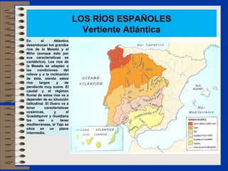 LOS RÍOS ESPAÑOLES
                                   Vertiente Atlántica
En         el       Atlántico
desembocan los grandes
ríos de la Meseta y el
Miño (aunque éste por
sus características es
cantábrico). Los ríos de
la Meseta se adaptan a
las     condiciones        del
relieve y a la inclinación
de ésta, siendo estos
ríos      largos      y    de
pendiente muy suave. El
caudal y el régimen
fluvial de estos ríos va a
depender de su situación
latitudinal. El Duero va a
tener         características
oceánicas,          y       el
Guadalquivir y Guadiana
las      van      a     tener
mediterráneas, el Tajo se
sitúa      en    un     plano
intermedio.
 