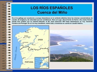 LOS RÍOS ESPAÑOLES
                             Cuenca del Miño
Es el río gallego por excelencia y aunque desemboca en la vertiente atlántica tiene las mismas características de
caudal, de longitud y de velocidad que los cantábricos. Nace en Lugo, discurriendo de Norte a Sur hasta Orense,
donde tras confluir con su máximo afluente; el Sil, toma dirección SW hasta desembocar en Tuy, haciendo
frontera con Portugal. Es un río muy caudaloso, sobre todo, si tenemos en cuenta en caudal relativo.
 
