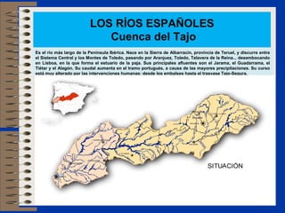 LOS RÍOS ESPAÑOLES
                             Cuenca del Tajo
Es el río más largo de la Península Ibérica. Nace en la Sierra de Albarracín, provincia de Teruel, y discurre entre
el Sistema Central y los Montes de Toledo, pasando por Aranjuez, Toledo, Talavera de la Reina... desembocando
en Lisboa, en la que forma el estuario de la paja. Sus principales afluentes son el Jarama, el Guadarrama, el
Tiétar y el Alagón. Su caudal aumenta en el tramo portugués, a causa de las mayores precipitaciones. Su curso
está muy alterado por las intervenciones humanas: desde los embalses hasta el trasvase Tajo-Segura.
 