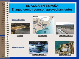 EL AGUA EN ESPAÑA
El agua como recurso: aprovechamientos


Obras hidráulicas




      PRESAS              TRASVASES   CANALIZACIONES




Infraestructuras



                    POTABILIZADORAS   DESALADORAS
 