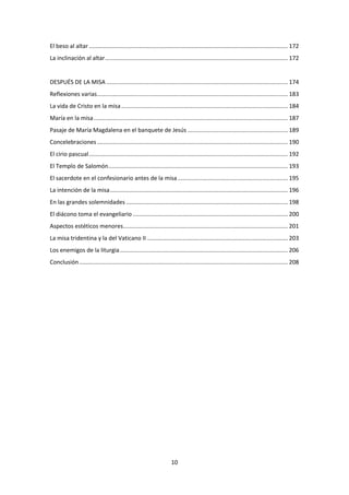 10
El beso al altar ........................................................................................................................... 172
La inclinación al altar................................................................................................................. 172
DESPUÉS DE LA MISA ................................................................................................................ 174
Reflexiones varias...................................................................................................................... 183
La vida de Cristo en la misa....................................................................................................... 184
María en la misa........................................................................................................................ 187
Pasaje de María Magdalena en el banquete de Jesús .............................................................. 189
Concelebraciones...................................................................................................................... 190
El cirio pascual........................................................................................................................... 192
El Templo de Salomón............................................................................................................... 193
El sacerdote en el confesionario antes de la misa .................................................................... 195
La intención de la misa.............................................................................................................. 196
En las grandes solemnidades .................................................................................................... 198
El diácono toma el evangeliario ................................................................................................ 200
Aspectos estéticos menores...................................................................................................... 201
La misa tridentina y la del Vaticano II ....................................................................................... 203
Los enemigos de la liturgia........................................................................................................ 206
Conclusión................................................................................................................................. 208
 