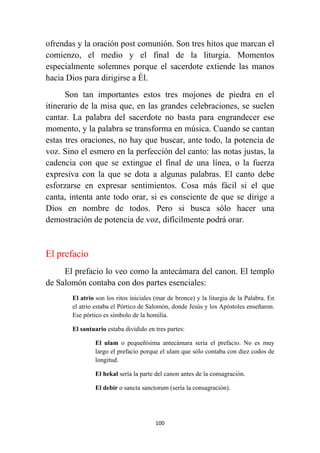 100
ofrendas y la oración post comunión. Son tres hitos que marcan el
comienzo, el medio y el final de la liturgia. Momentos
especialmente solemnes porque el sacerdote extiende las manos
hacia Dios para dirigirse a Él.
Son tan importantes estos tres mojones de piedra en el
itinerario de la misa que, en las grandes celebraciones, se suelen
cantar. La palabra del sacerdote no basta para engrandecer ese
momento, y la palabra se transforma en música. Cuando se cantan
estas tres oraciones, no hay que buscar, ante todo, la potencia de
voz. Sino el esmero en la perfección del canto: las notas justas, la
cadencia con que se extingue el final de una línea, o la fuerza
expresiva con la que se dota a algunas palabras. El canto debe
esforzarse en expresar sentimientos. Cosa más fácil si el que
canta, intenta ante todo orar, si es consciente de que se dirige a
Dios en nombre de todos. Pero si busca sólo hacer una
demostración de potencia de voz, difícilmente podrá orar.
El prefacio
El prefacio lo veo como la antecámara del canon. El templo
de Salomón contaba con dos partes esenciales:
El atrio son los ritos iniciales (mar de bronce) y la liturgia de la Palabra. En
el atrio estaba el Pórtico de Salomón, donde Jesús y los Apóstoles enseñaron.
Ese pórtico es símbolo de la homilía.
El santuario estaba dividido en tres partes:
El ulam o pequeñísima antecámara sería el prefacio. No es muy
largo el prefacio porque el ulam que sólo contaba con diez codos de
longitud.
El hekal sería la parte del canon antes de la consagración.
El debir o sancta sanctorum (sería la consagración).
 