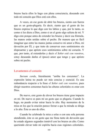 102
brazos hacia ellos lo hago con plena consciencia, deseando con
todo mi corazón que Dios esté con ellos.
A veces, en ese gesto de abrir los brazos, siento con fuerza
que es un gesto-plegaria. Es decir, siento que el gesto de los
brazos expresa lo que digo con los labios y que, por lo tanto, es
como si les diera a Dios, como si en el gesto algo saliera de mí. Y
digo esto porque antes de extender los brazos y decir esa fórmula,
las manos están unidas sobre el pecho. De manera que es fácil
imaginar que entre las manos juntas conservo mi amor a Dios, mi
devoción por Él, y que trato de conservar esos sentimientos sin
dispesarme y que aprieto esos sentimientos sobre mi corazón. Y
que, por tanto, al extenderlas y decir el Señor esté con vosotros,
estoy deseando darles el (poco) amor que tengo y que aprieto
sobre mi pecho.
Levantemos el corazón
Sursum corda, literalmente “arriba los corazones”. La
expresión latina no puede ser más concisa y esencial. Es una
redundancia respecto a la frase el Señor esté con vosotros, pues
dirigir nuestros corazones hacia las alturas celestiales es estar con
Dios.
De nuevo, este gesto de elevar los brazos tiene gran impacto
en mí. De nuevo es para mí un gesto que es plegaria. Cuando lo
hago, no puedo evitar mirar hacia lo alto. Hay momentos de la
misa en los que la oración parece forzar a que la mirada se diriga
a lo alto. Éste es uno de ellos.
Cuando he celebrado la misa a solas o con una sola persona
atendiendo, éste es un gesto que me llena tanto de devoción que
he estado algunos segundos inmóvil con los brazos en alto. Como
queriendo elevar todo mi espíritu hacia esas regiones celestiales.
 