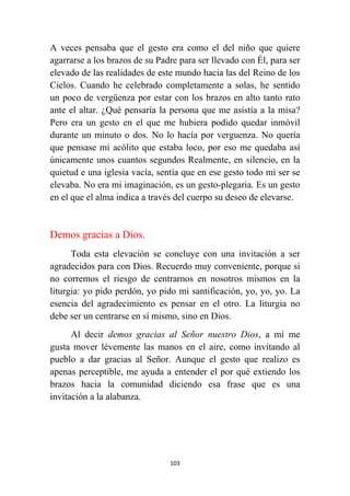 103
A veces pensaba que el gesto era como el del niño que quiere
agarrarse a los brazos de su Padre para ser llevado con Él, para ser
elevado de las realidades de este mundo hacia las del Reino de los
Cielos. Cuando he celebrado completamente a solas, he sentido
un poco de vergüenza por estar con los brazos en alto tanto rato
ante el altar. ¿Qué pensaría la persona que me asistía a la misa?
Pero era un gesto en el que me hubiera podido quedar inmóvil
durante un minuto o dos. No lo hacía por verguenza. No quería
que pensase mi acólito que estaba loco, por eso me quedaba así
únicamente unos cuantos segundos Realmente, en silencio, en la
quietud e una iglesia vacía, sentía que en ese gesto todo mi ser se
elevaba. No era mi imaginación, es un gesto-plegaria. Es un gesto
en el que el alma indica a través del cuerpo su deseo de elevarse.
Demos gracias a Dios.
Toda esta elevación se concluye con una invitación a ser
agradecidos para con Dios. Recuerdo muy conveniente, porque si
no corremos el riesgo de centrarnos en nosotros mismos en la
liturgia: yo pido perdón, yo pido mi santificación, yo, yo, yo. La
esencia del agradecimiento es pensar en el otro. La liturgia no
debe ser un centrarse en sí mismo, sino en Dios.
Al decir demos gracias al Señor nuestro Dios, a mí me
gusta mover lévemente las manos en el aire, como invitando al
pueblo a dar gracias al Señor. Aunque el gesto que realizo es
apenas perceptible, me ayuda a entender el por qué extiendo los
brazos hacia la comunidad diciendo esa frase que es una
invitación a la alabanza.
 