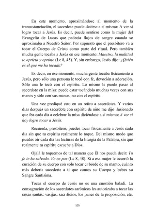 105
En este momento, aproximándose al momento de la
transustanciación, el sacerdote puede decirse a sí mismo: A ver si
logro tocar a Jesús. Es decir, puede sentirse como la mujer del
Evangelio de Lucas que padecía flujos de sangre cuando se
aproximaba a Nuestro Señor. Por supuesto que el presbítero va a
tocar el Cuerpo de Cristo como parte del ritual. Pero también
mucha gente tocaba a Jesús en ese momento: Maestro, la multitud
te aprieta y oprime (Lc 8, 45). Y, sin embargo, Jesús dijo: ¿Quién
es el que me ha tocado?
Es decir, en ese momento, mucha gente tocaba físicamente a
Jesús, pero sólo una persona le tocó con fe, devoción a adoración.
Sólo una le tocó con el espíritu. Lo mismo le puede pasar al
sacerdote en la misa: puede estar tocándolo muchas veces con sus
manos y sólo con sus manos, no con el espíritu.
Una vez prediqué esto en un retiro a sacerdotes. Y varios
días después un sacerdote con espíritu de niño me dijo ilusionado
que iba cada día a celebrar la misa diciéndose a sí mismo: A ver si
hoy logro tocar a Jesús.
Recuerda, presbítero, puedes tocar físicamente a Jesús cada
día sin que tu espíritu realmente lo toque. Del mismo modo que
puedes oir cada día las lecturas de la liturgia de la Palabra, sin que
realmente tu espíritu escuche a Dios.
Ojalá le toquemos de tal manera que Él nos pueda decir: Tu
fe te ha salvado. Ve en paz (Lc 8, 48). Si a esa mujer le ocurrió la
curación de su cuerpo con solo tocar el borde de su manto, cuánto
más debería sucederte a ti que comos su Cuerpo y bebes su
Sangre Santísima.
Tocar el cuerpo de Jesús no es una cuestión baladí. La
consagración de los sacerdotes aarónicos les autorizaba a tocar las
cosas santas: vasijas, sacrificios, los panes de la proposición, etc.
 