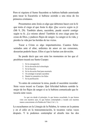 106
Pero ni siquiera el Sumo Sacerdote se hubiera hallado autorizado
para tocar la Eucaristía si hubiese asistido a una misa de los
primeros cristianos.
Presentarnos ante Jesús es algo que debemos hacer con la fe
que tenía el ciego al que Jesús le dijo: Que ocurra según tu fe
(Mt 9, 29). También ahora, sacerdote, puede ocurrir contigo
según tu fe. ¡Lo mismo ahora! También tú eres ciego para las
cosas de Dios, y padeces flujos de sangre. La sangre es la vida, y
pierdes la vida por las heridas de tus vicios.
Tocar a Cristo es algo importantísimo. Cuantos fieles
sentados ante el altar, ardientes de amor en sus corazones,
desearían poderlo hacer. Ellos sí que lo harían con devoción.
Se puede decir que son siete los momentos en los que el
presbítero tocará ese Santo Cuerpo:
1. En la consagración
2. En la elevación de la doxología
3. En la fracción
4. En la elevación final para mostrarlo
5. Al comulgar el propio sacerdote
6. Dando la comunión a los fieles
7. En la purificación
Ya antes de comenzar la misa, puede el sacerdote recordar:
Siete veces tocaré su Cuerpo. Qué felicidad hubiera sentido la
mujer de los flujos de sangre si se le hubiera comunicado que lo
tocaría siete veces.
Lo que era desde el principio, lo que hemos escuchado, lo que hemos
visto con nuestros ojos, lo que hemos contemplado y tocado con nuestras
manos concerniente a la Palabra de Vida (1 Jn 1, 1).
Le escuchamos en la Liturgia de la Palabra, le vemos en la patena
y en el cáliz en la transustanciación, le tocamos varias veces
después. Y le podemos contemplar al alzarlo tras las dos
 