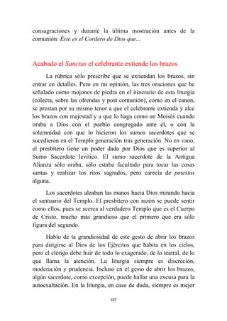 107
consagraciones y durante la última mostración antes de la
comunión: Éste es el Cordero de Dios que...
Acabado el Sanctus el celebrante extiende los brazos
La rúbrica sólo prescribe que se extiendan los brazos, sin
entrar en detalles. Pero en mi opinión, las tres oraciones que he
señalado como mojones de piedra en el itinerario de esta liturgia
(colecta, sobre las ofrendas y post comunión), como en el canon,
se prestan por su mismo tenor a que el celebrante extienda y alce
los brazos con majestad y a que lo haga como un Moisés cuando
oraba a Dios con el pueblo congregado ante él, o con la
solemnidad con que lo hicieron los sumos sacerdotes que se
sucedieron en el Templo generación tras generación. No en vano,
el presbítero tiene un poder dado por Dios que es superior al
Sumo Sacerdote levítico. El sumo sacerdote de la Antigua
Alianza sólo oraba, sólo estaba facultado para tocar las cosas
santas y realizar los ritos sagrados, pero carecía de potestas
alguna.
Los sacerdotes alzaban las manos hacia Dios mirando hacia
el santuario del Templo. El presbítero con razón se puede sentir
como ellos, pues se acerca al verdadero Templo que es el Cuerpo
de Cristo, mucho más grandioso que el primero que era sólo
figura del segundo.
Hablo de la grandiosidad de este gesto de abrir los brazos
para dirigirse al Dios de los Ejércitos que habita en los cielos,
pero el clérigo debe huir de todo lo exagerado, de lo teatral, de lo
que llama la atención. La liturgia siempre es discreción,
moderación y prudencia. Incluso en el gesto de abrir los brazos,
algún sacerdote, como excepción, puede hallar una excusa para la
autoexaltación. En la liturgia, en caso de duda, siempre es mejor
 