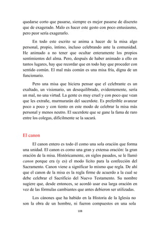 108
quedarse corto que pasarse, siempre es mejor pasarse de discreto
que de exagerado. Malo es hacer este gesto con poco entusiasmo,
pero peor sería exagerarlo.
En todo este escrito se anima a hacer de la misa algo
personal, propio, íntimo, incluso celebrando ante la comunidad.
He animado a no tener que ocultar enteramente los propios
sentimientos del alma. Pero, después de haber animado a ello en
tantos lugares, hay que recordar que en todo hay que proceder con
sentido común. El mal más común es una misa fría, digna de un
funcionario.
Pero una misa que hiciera pensar que el celebrante es un
exaltado, un visionario, un desequilibrado, evidentemente, sería
un mal, no una virtud. La gente es muy cruel y con poco que vean
que les extrañe, murmurarán del sacerdote. Es preferible avanzar
poco a poco y con tiento en este modo de celebrar la misa más
personal y menos neutro. El sacerdote que se gane la fama de raro
entre los colegas, difícilmente se la sacará.
El canon
El canon entero es todo él como una sola oración que forma
una unidad. El canon es como una gran y extensa oración: la gran
oración de la misa. Históricamente, en siglos pasados, se le llamó
canon porque era (y es) el modo lícito para la confección del
Sacramento. Canon viene a significar lo mismo que regla. De ahí
que el canon de la misa es la regla firme de acuerdo a la cual se
debe celebrar el Sacrificio del Nuevo Testamento. Su nombre
sugiere que, desde entonces, se acordó usar esa larga oración en
vez de las fórmulas cambiantes que antes debieron ser utilizadas.
Los cánones que ha habido en la Historia de la Iglesia no
son la obra de un hombre, ni fueron compuestos en una sola
 
