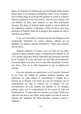 109
época. El conjunto de cánones que nos han llegado hasta nuestra
época tanto en las liturgias occidentales como en las orientales,
son la última etapa de un desarrollo gradual. Es como si la Iglesia
hubiera compuesto a coro los textos y ritos de esos cánones. No
son Palabra de Dios, pero tampoco es una obra meramente
humana. Sin duda, el Espíritu Santo inspiró y estuvo detrás de
sus redactores, cambios y adiciones. ¿Cómo no iba a estar muy
pendiente el Espíritu Santo de la plegaria más sagrada de toda el
sacrificio eucarístico?
Y así, en el rito latino, la historia del devenir litúrgico se ha
condensado finalmente en cuatro cánones, además de un
apéndice con algunos cánones alternativos. Todos estos cánones
son un tesoro.
Algunos prefieren el Canon I por ser fruto de esa labor
coral de la Iglesia durante siglos, y desprecian los cánones II, III
y IV, porque dicen que fueron redactados por personas concretas
en el Vaticano II y que, por tanto, no son fruto de la tradición.
Esa mentalidad es un error. Uno es muy libre de preferir el canon
que desee. Pero no se debe despreciar lo que la Iglesia nos
entrega.
Esos tres cánones que aparecieron en el Concilio Vaticano
II son fruto del trabajo de grandes eruditos, hombres que
dedicaron sus vidas enteras al conocimiento y estudio de la
historia de la liturgia. Los textos de esas tres plegarias son la
condensación de toda la historia de la liturgia. No los
encontraremos tal cual, palabra por palabra, en los antiguos
códices, pero son la recapitulación de los textos de toda esa
historia previa. Yo amo todos los cánones y uso todos. Suelo usar
cada día uno nuevo, por orden, hasta acabar con toda la serie de
cánones del Apéndice del Misal Romano, entonces vuelvo a
empezar.
 
