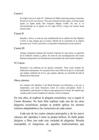 110
Canon I
Su origen está en el siglo IV. Ambrosio de Milán menciona pasajes esenciales
de éste en su De sacramentis. Tras una evolución de dos siglos, su forma actual
queda ya fijada desde San Gregorio Magno (+604). Su uso se va
universalizando en la Iglesia en los siglo IX-XI y llega casi intacto hasta
nuestros días.
Canon II
Sencilla y breve, se trata de una reelaboración de la anáfora de San Hipólito
(+225), la más antigua que se conoce. Mucho de lo contenido en la anáfora
presente en la Traditio Apostólica se reproduce literalmente en este canon II.
Canon III
Aunque compuesto después del Concilio Vaticano II, este canon es expresión
de la tradición romana y gálica. Se trata de una reconfiguración del Canon
Romano enriquecido con formulaciones procedentes de otras fuentes litúrgicas.
IV Canon
Recuerda a las anáforas de las iglesias orientales. Tiene como modelo las
tradiciones antioquenas. Es una pieza lírica muy bella en la que se va haciendo
una amplia confesión de la fe y que supone, además, un recorrido de toda la
Historia de la Salvación.
Otros cánones
Los cánones del Apéndice I del Misal Romano son bellísimos, y los uso, a
temporadas, con tanta frecuencia como los cuatro principales. Suelo ir
utilizándolos cada día por el orden en que aparecen en el misal. De manera que
cuando acabo la serie completa de cánones, vuelvo a empezar.
En esta obra, al explicar la plegaria eucarística, voy a seguir el
Canon Romano. No hará falta explicar cada una de las otras
plegarias eucarísticas, porque se podrán aplicar los mismos
criterios adaptándolos a las variaciones de cada canon.
Cada uno de los cuatro cánones principales y de los nueve
cánones del Apéndice I tiene su propia belleza. Es bello poder
dirigirse a Dios con todo esta variedad de plegarias. Resulta
inaceptable el integrismo de aquellos tradicionalistas que
 