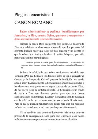 112
Plegaria eucarística I
……………………………………………………………………………………………..……………………………………..
CANON ROMANO
Padre misericordioso te pedimos humildemente por
Jesucristo, tu Hijo, nuestro Señor, que aceptes y bendigas estos +
dones, este sacrificio santo y puro que te ofrecemos.
Primero se pide a Dios que acepte esos dones. La Palabra de
Dios nos advierte muchas veces acerca de que los pecados del
oferente pueden hacer que Dios no nos escuche y no acepte lo
que le ofrecemos. Así nos lo dice el profeta Miqueas, por sólo
poner un ejemplo entre muchos:
Entonces gritarán al Señor, pero Él no responderá. Les esconderá su
rostro en aquel tiempo, porque han realizado acciones malvadas (Miqueas 3,
4).
Se hace la señal de la cruz sobre los dones en mitad de esta
fórmula. ¿Por qué bendecir los dones si estos se van a convertir el
Cuerpo y la Sangre de Cristo? ¿Acaso la bendición les puede
añadir algo? Evidentemente la bendición no añade más santidad a
los dones una vez que estos se hayan convertido en Jesús. Dios,
de por sí, ya tiene la santidad infinita. La bendición es un modo
de pedir a Dios que derrame gracias para que esos dones
santísimos nos transformen. Es decir, no tendría sentido bendecir
con la señal de la cruz a Jesús, con eso no se haría Él más santo.
Pero sí que se pueden bendecir esos dones para que esa Santidad
Infinita me transforme a mí, para que haga su efecto en mí.
No se bendicen para que esos dones sean más santos una vez
producida la consagración. Sino para que, entonces, esos dones
infinitamente santos produzcan en nosotros la santificación.
 