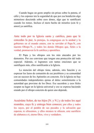 113
Cuando hagas un gesto amplio sin prisas sobre la patena, el
cáliz y los copones ten la seguridad de que por esa bendición algo
misterioso desciende sobre esos dones, algo que te santificará
cuando los tomes. Incluso el mero hecho de mirarlos (con fe y
amor) ya santifica.
Ante todo por tu Iglesia santa y católica, para que le
concedas la paz, la protejas, la congregues en la unidad y la
gobiernes en el mundo entero, con tu servidor el Papa N., con
nuestro Obispo N., y todos los demás Obispos que, fieles a la
verdad, promueven la fe católica y apostólica.
El Papa y los obispos son los más atacados por los
demonios. Por eso conviene que tengan una protección del todo
especial. Además, si logramos con tantas oraciones que se
santifiquen más, ellos santificarán a la Iglesia.
La mención del obispo tiene, además, otra función y es
expresar los lazos de comunión de ese presbítero y su comunidad
con un sucesor de los Apóstoles en concreto. En la Iglesia no hay
comunidades independientes ajenas al dulce sometimiento a la
autoridad que proviene de los Doce. Ese sacerdote y esos fieles
ocupan su lugar en la Iglesia universal y eso se expresa haciendo
orando por el obispo concreto de quien uno depende.
Acuérdate Señor, de tus hijos [N. y N.] y de todos los aquí
reunidos, cuya fe y entrega bien conoces; por ellos y todos
los suyos, por el perdón de sus pecados y la salvación que
esperan, te ofrecemos, y ellos mismos te ofrecen, este sacrificio
de alabanza a ti, eterno Dios, vivo y verdadero.
 