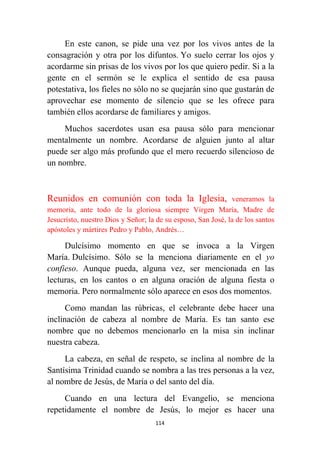 114
En este canon, se pide una vez por los vivos antes de la
consagración y otra por los difuntos. Yo suelo cerrar los ojos y
acordarme sin prisas de los vivos por los que quiero pedir. Si a la
gente en el sermón se le explica el sentido de esa pausa
potestativa, los fieles no sólo no se quejarán sino que gustarán de
aprovechar ese momento de silencio que se les ofrece para
también ellos acordarse de familiares y amigos.
Muchos sacerdotes usan esa pausa sólo para mencionar
mentalmente un nombre. Acordarse de alguien junto al altar
puede ser algo más profundo que el mero recuerdo silencioso de
un nombre.
Reunidos en comunión con toda la Iglesia, veneramos la
memoria, ante todo de la gloriosa siempre Virgen María, Madre de
Jesucristo, nuestro Dios y Señor; la de su esposo, San José, la de los santos
apóstoles y mártires Pedro y Pablo, Andrés…
Dulcísimo momento en que se invoca a la Virgen
María. Dulcísimo. Sólo se la menciona diariamente en el yo
confieso. Aunque pueda, alguna vez, ser mencionada en las
lecturas, en los cantos o en alguna oración de alguna fiesta o
memoria. Pero normalmente sólo aparece en esos dos momentos.
Como mandan las rúbricas, el celebrante debe hacer una
inclinación de cabeza al nombre de María. Es tan santo ese
nombre que no debemos mencionarlo en la misa sin inclinar
nuestra cabeza.
La cabeza, en señal de respeto, se inclina al nombre de la
Santísima Trinidad cuando se nombra a las tres personas a la vez,
al nombre de Jesús, de María o del santo del día.
Cuando en una lectura del Evangelio, se menciona
repetidamente el nombre de Jesús, lo mejor es hacer una
 
