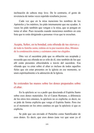 115
inclinación de cabeza muy leve. De lo contrario, el gesto de
reverencia de tantas veces repetido resultaria jocoso.
Cada vez que en la misa menciono los nombres de los
Apóstoles y los mártires, les pido internamente que me ayuden. A
veces les pido también que vengan a la misa, que se pongan en
torno al altar. Pues recuerda cuando menciones nombres en esta
lista que te estás dirigiendo a personas vivas que te escuchan.
Acepta, Señor, en tu bondad, esta ofrenda de tus siervos y
de toda tu familia santa; ordena en tu paz nuestros días, líbranos
de la condenación eterna y cuéntanos entre tus elegidos.
Otra vez el sacerdote pide que su oblación sea aceptada y
recuerda que esa ofrenda no es sólo de él, sino también de los que
allí están presentes ofreciéndola a través del sacerdote. Esa
ofrenda que va estar sobre el altar es incluso de todos aquellos
fieles que sin estar presentes en la iglesia en ese momento, se
unen espiritualmente a la adoración de la Iglesia.
Se extienden las manos sobre los dones preparados sobre
el altar.
En la epíclesis se va a pedir que descienda el Espíritu Santo
sobre esos dones materiales. En el Canon Romano, a diferencia
de los otros tres cánones, la epíclesis no es explicíta; es decir, no
se pide de forma explícita que venga el Espíritu Santo. Pero ése
es el momento en los otros canónes en que la epíclesis sí que es
explícita.
Se pide que sea enviado el Paráclito como Santificador de
esos dones. Es decir, que esos dones (una vez que sean ya el
 