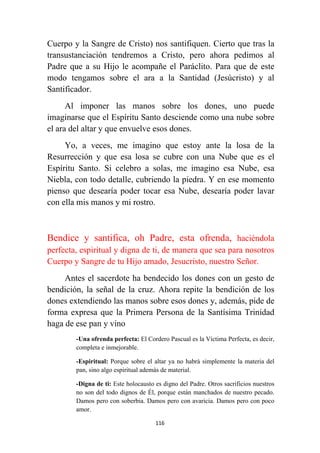 116
Cuerpo y la Sangre de Cristo) nos santifiquen. Cierto que tras la
transustanciación tendremos a Cristo, pero ahora pedimos al
Padre que a su Hijo le acompañe el Paráclito. Para que de este
modo tengamos sobre el ara a la Santidad (Jesúcristo) y al
Santificador.
Al imponer las manos sobre los dones, uno puede
imaginarse que el Espíritu Santo desciende como una nube sobre
el ara del altar y que envuelve esos dones.
Yo, a veces, me imagino que estoy ante la losa de la
Resurrección y que esa losa se cubre con una Nube que es el
Espíritu Santo. Si celebro a solas, me imagino esa Nube, esa
Niebla, con todo detalle, cubriendo la piedra. Y en ese momento
pienso que desearía poder tocar esa Nube, desearía poder lavar
con ella mis manos y mi rostro.
Bendice y santifica, oh Padre, esta ofrenda, haciéndola
perfecta, espiritual y digna de ti, de manera que sea para nosotros
Cuerpo y Sangre de tu Hijo amado, Jesucristo, nuestro Señor.
Antes el sacerdote ha bendecido los dones con un gesto de
bendición, la señal de la cruz. Ahora repite la bendición de los
dones extendiendo las manos sobre esos dones y, además, pide de
forma expresa que la Primera Persona de la Santísima Trinidad
haga de ese pan y vino
-Una ofrenda perfecta: El Cordero Pascual es la Víctima Perfecta, es decir,
completa e inmejorable.
-Espiritual: Porque sobre el altar ya no habrá simplemente la materia del
pan, sino algo espiritual además de material.
-Digna de ti: Este holocausto es digno del Padre. Otros sacrificios nuestros
no son del todo dignos de Él, porque están manchados de nuestro pecado.
Damos pero con soberbia. Damos pero con avaricia. Damos pero con poco
amor.
 