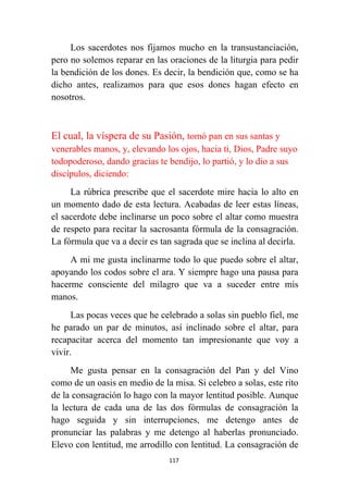 117
Los sacerdotes nos fijamos mucho en la transustanciación,
pero no solemos reparar en las oraciones de la liturgia para pedir
la bendición de los dones. Es decir, la bendición que, como se ha
dicho antes, realizamos para que esos dones hagan efecto en
nosotros.
El cual, la víspera de su Pasión, tomó pan en sus santas y
venerables manos, y, elevando los ojos, hacia ti, Dios, Padre suyo
todopoderoso, dando gracias te bendijo, lo partió, y lo dio a sus
discípulos, diciendo:
La rúbrica prescribe que el sacerdote mire hacia lo alto en
un momento dado de esta lectura. Acabadas de leer estas líneas,
el sacerdote debe inclinarse un poco sobre el altar como muestra
de respeto para recitar la sacrosanta fórmula de la consagración.
La fórmula que va a decir es tan sagrada que se inclina al decirla.
A mi me gusta inclinarme todo lo que puedo sobre el altar,
apoyando los codos sobre el ara. Y siempre hago una pausa para
hacerme consciente del milagro que va a suceder entre mis
manos.
Las pocas veces que he celebrado a solas sin pueblo fiel, me
he parado un par de minutos, así inclinado sobre el altar, para
recapacitar acerca del momento tan impresionante que voy a
vivir.
Me gusta pensar en la consagración del Pan y del Vino
como de un oasis en medio de la misa. Si celebro a solas, este rito
de la consagración lo hago con la mayor lentitud posible. Aunque
la lectura de cada una de las dos fórmulas de consagración la
hago seguida y sin interrupciones, me detengo antes de
pronunciar las palabras y me detengo al haberlas pronunciado.
Elevo con lentitud, me arrodillo con lentitud. La consagración de
 