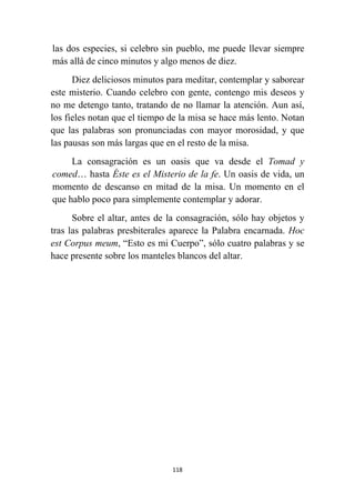 118
las dos especies, si celebro sin pueblo, me puede llevar siempre
más allá de cinco minutos y algo menos de diez.
Diez deliciosos minutos para meditar, contemplar y saborear
este misterio. Cuando celebro con gente, contengo mis deseos y
no me detengo tanto, tratando de no llamar la atención. Aun así,
los fieles notan que el tiempo de la misa se hace más lento. Notan
que las palabras son pronunciadas con mayor morosidad, y que
las pausas son más largas que en el resto de la misa.
La consagración es un oasis que va desde el Tomad y
comed… hasta Éste es el Misterio de la fe. Un oasis de vida, un
momento de descanso en mitad de la misa. Un momento en el
que hablo poco para simplemente contemplar y adorar.
Sobre el altar, antes de la consagración, sólo hay objetos y
tras las palabras presbiterales aparece la Palabra encarnada. Hoc
est Corpus meum, “Esto es mi Cuerpo”, sólo cuatro palabras y se
hace presente sobre los manteles blancos del altar.
 