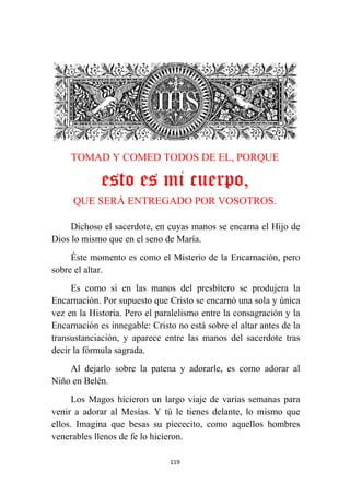 119
TOMAD Y COMED TODOS DE EL, PORQUE
esto es mi cuerpo,
QUE SERÁ ENTREGADO POR VOSOTROS.
Dichoso el sacerdote, en cuyas manos se encarna el Hijo de
Dios lo mismo que en el seno de María.
Éste momento es como el Misterio de la Encarnación, pero
sobre el altar.
Es como si en las manos del presbítero se produjera la
Encarnación. Por supuesto que Cristo se encarnó una sola y única
vez en la Historia. Pero el paralelismo entre la consagración y la
Encarnación es innegable: Cristo no está sobre el altar antes de la
transustanciación, y aparece entre las manos del sacerdote tras
decir la fórmula sagrada.
Al dejarlo sobre la patena y adorarle, es como adorar al
Niño en Belén.
Los Magos hicieron un largo viaje de varias semanas para
venir a adorar al Mesías. Y tú le tienes delante, lo mismo que
ellos. Imagina que besas su piececito, como aquellos hombres
venerables llenos de fe lo hicieron.
 
