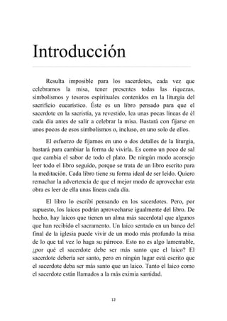 12
Introducción
…………………………………………………………………………………………………………………………………………
Resulta imposible para los sacerdotes, cada vez que
celebramos la misa, tener presentes todas las riquezas,
simbolismos y tesoros espirituales contenidos en la liturgia del
sacrificio eucarístico. Éste es un libro pensado para que el
sacerdote en la sacristía, ya revestido, lea unas pocas líneas de él
cada día antes de salir a celebrar la misa. Bastará con fijarse en
unos pocos de esos simbolismos o, incluso, en uno solo de ellos.
El esfuerzo de fijarnos en uno o dos detalles de la liturgia,
bastará para cambiar la forma de vivirla. Es como un poco de sal
que cambia el sabor de todo el plato. De ningún modo aconsejo
leer todo el libro seguido, porque se trata de un libro escrito para
la meditación. Cada libro tiene su forma ideal de ser leído. Quiero
remachar la advertencia de que el mejor modo de aprovechar esta
obra es leer de ella unas líneas cada día.
El libro lo escribí pensando en los sacerdotes. Pero, por
supuesto, los laicos podrán aprovecharse igualmente del libro. De
hecho, hay laicos que tienen un alma más sacerdotal que algunos
que han recibido el sacramento. Un laico sentado en un banco del
final de la iglesia puede vivir de un modo más profundo la misa
de lo que tal vez lo haga su párroco. Esto no es algo lamentable,
¿por qué el sacerdote debe ser más santo que el laico? El
sacerdote debería ser santo, pero en ningún lugar está escrito que
el sacerdote deba ser más santo que un laico. Tanto el laico como
el sacerdote están llamados a la más eximia santidad.
 