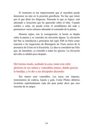 120
El momento es tan impresionante que el sacerdote puede
demorarse un rato en la posición genuflecta. No hay que temer
por el qué dirán los feligreses. Pensarán lo que es lógico: está
adorando a Jesucristo que ha aparecido sobre el altar. Cuando
celebro a solas, no puedo evitar el arrodillarme del todo y
permanecer varios minutos adorando el contenido de la patena.
Durante siglos, tras la consagración, la hostia se dejaba
sobre la patena y se veneraba sin elevación alguna. La elevación
del Pan se introducirá a principios del siglo XIII en París como
reacción a las negaciones de Berengario de Tours acerca de la
presencia de Cristo en la Eucaristía. La idea se consideró tan feliz
que, de inmediato, se extendió a todas las iglesias. La elevación
del cáliz se añadió poco después.
Del mismo modo, acabada la cena, tomó este cáliz
glorioso en sus santas y venerables manos, dando gracias
te bendijo, y lo dio a sus discípulos diciendo:
Sus manos eran venerables. Las tuyas son impuras,
instrumentos de codicia, lujuria y gula. Como Pilatos deberías
lavártelas espiritualmente cada día para poder decir que eres
inocente de su sangre.
 