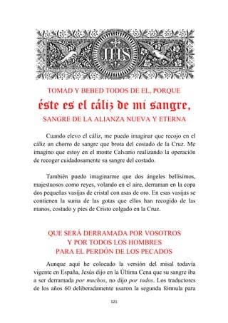 121
TOMAD Y BEBED TODOS DE EL, PORQUE
éste es el cáliz de mi sangre,
SANGRE DE LA ALIANZA NUEVA Y ETERNA
Cuando elevo el cáliz, me puedo imaginar que recojo en el
cáliz un chorro de sangre que brota del costado de la Cruz. Me
imagino que estoy en el monte Calvario realizando la operación
de recoger cuidadosamente su sangre del costado.
También puedo imaginarme que dos ángeles bellísimos,
majestuosos como reyes, volando en el aire, derraman en la copa
dos pequeñas vasijas de cristal con asas de oro. En esas vasijas se
contienen la suma de las gotas que ellos han recogido de las
manos, costado y pies de Cristo colgado en la Cruz.
QUE SERÁ DERRAMADA POR VOSOTROS
Y POR TODOS LOS HOMBRES
PARA EL PERDÓN DE LOS PECADOS
Aunque aquí he colocado la versión del misal todavía
vigente en España, Jesús dijo en la Última Cena que su sangre iba
a ser derramada por muchos, no dijo por todos. Los traductores
de los años 60 deliberadamente usaron la segunda fórmula para
 