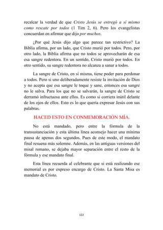 122
recalcar la verdad de que Cristo Jesús se entregó a sí mismo
como rescate por todos (1 Tim 2, 6). Pero los evangelistas
concuerdan en afirmar que dijo por muchos.
¿Por qué Jesús dijo algo que parece tan restrictivo? La
Biblia afirma, por un lado, que Cristo murió por todos. Pero, por
otro lado, la Biblia afirma que no todos se aprovecharán de esa
esa sangre redentora. En un sentido, Cristo murió por todos. En
otro sentido, su sangre redentora no alcanza a sanar a todos.
La sangre de Cristo, en sí misma, tiene poder para perdonar
a todos. Pero si uno deliberadamente resiste la invitación de Dios
y no acepta que esa sangre le toque y sane, entonces esa sangre
no le salva. Para los que no se salvarán, la sangre de Cristo se
derramó infructuosa ante ellos. Es como si corriera inútil delante
de los ojos de ellos. Esto es lo que quería expresar Jesús con sus
palabras.
HACED ESTO EN CONMEMORACIÓN MÍA.
No está mandado, pero entre la fórmula de la
transustanciación y esta última línea aconsejo hacer una mínima
pausa de apenas dos segundos. Pues de este modo, el mandato
final resuena más solemne. Además, en las antiguas versiones del
misal romano, se dejaba mayor separación entre el resto de la
fórmula y ese mandato final.
Esta línea recuerda al celebrante que si está realizando ese
memorial es por expreso encargo de Cristo. La Santa Misa es
mandato de Cristo.
 