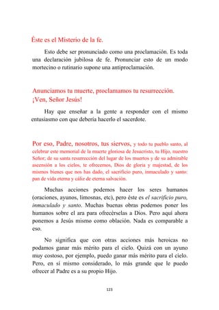 123
Éste es el Misterio de la fe.
Esto debe ser pronunciado como una proclamación. Es toda
una declaración jubilosa de fe. Pronunciar esto de un modo
mortecino o rutinario supone una antiproclamación.
Anunciamos tu muerte, proclamamos tu resurrección.
¡Ven, Señor Jesús!
Hay que enseñar a la gente a responder con el mismo
entusiasmo con que debería hacerlo el sacerdote.
Por eso, Padre, nosotros, tus siervos, y todo tu pueblo santo, al
celebrar este memorial de la muerte gloriosa de Jesucristo, tu Hijo, nuestro
Señor; de su santa resurrección del lugar de los muertos y de su admirable
ascensión a los cielos, te ofrecemos, Dios de gloria y majestad, de los
mismos bienes que nos has dado, el sacrificio puro, inmaculado y santo:
pan de vida eterna y cáliz de eterna salvación.
Muchas acciones podemos hacer los seres humanos
(oraciones, ayunos, limosnas, etc), pero éste es el sacrificio puro,
inmaculado y santo. Muchas buenas obras podemos poner los
humanos sobre el ara para ofrecérselas a Dios. Pero aquí ahora
ponemos a Jesús mismo como oblación. Nada es comparable a
eso.
No significa que con otras acciones más heroicas no
podamos ganar más mérito para el cielo. Quizá con un ayuno
muy costoso, por ejemplo, puedo ganar más mérito para el cielo.
Pero, en sí mismo considerado, lo más grande que le puedo
ofrecer al Padre es a su propio Hijo.
 