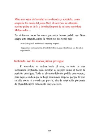 124
Mira con ojos de bondad esta ofrenda y acéptala, como
aceptaste los dones del justo Abel, el sacrificio de Abrahán,
nuestro padre en la fe, y la oblación pura de tu sumo sacerdote
Melquisedec…
Por si fueran pocas las veces que antes hemos pedido que Dios
acepte esta ofrenda, ahora se repite eso dos veces más :
-Mira con ojos de bondad esta ofrenda y acéptala…
-Te pedimos humildemente, Dios todopoderoso, que esta ofrenda sea llevada a
tu presencia…
Inclinado, con las manos juntas, prosigue:
El sacerdote se inclina hacia el altar, se trata de una
inclinación profunda, para mostrar su respeto sumo al hacer la
petición que sigue. Todo en el canon debe ser pedido con respeto,
pero aquí se indica que se haga con mayor respeto, porque lo que
se pide no es tal o cual cosa parcial, sino la aceptación por parte
de Dios del entero holocausto que se ofrece.
 