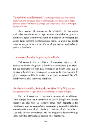 125
Te pedimos humildemente, Dios todopoderoso, que esta ofrenda
sea llevada a tu presencia, hasta el altar del cielo, por manos de tu ángel,
para que cuantos recibimos el Cuerpo y la Sangre de tu Hijo, al participar
aquí de este altar…
Aquí vemos el sentido de la bendición de los dones
realizadas anteriormente: el que seamos colmados de gracia y
bendición. Jesús siempre va a estar en el altar si se consagran los
dones, Jesús siempre es infinitamente santo. Lo que sí que puede
darse en mayor o menor medida es el que seamos colmados de
gracia y bendición.
…seamos colmados de gracia y bendición.
Tal como indica la rúbrica, el sacerdote mientras dice
seamos colmados de gracia y bendición se endereza y se signa.
En ese momento no sólo pide bendición al Señor, sino que él
mismo se bendice a sí mismo con la señal de la cruz. No sólo lo
pide, sino que también lo realiza con su poder sacerdotal. No sólo
bendice cosas sino también a sí mismo.
Acuérdate también, Señor, de tus hijos [N. y N.], que nos
han precedido con el signo de la fe y duermen ya el sueño de la paz.
Ése es el momento en que nos acordamos de los difuntos.
Pero aunque éste sea el momento en que la liturgia nos mande
hacerlo en alta voz, yo siempre tengo muy presente a los
familiares, amigos, compañeros sacerdotes y conocidos difuntos
en todas mis misas, desde el mismo comienzo, desde la sacristía.
Les pido que me acompañen. Me los imagino saliendo conmigo
de la sacristía, atendiendo a la misa en el presbiterio.
 