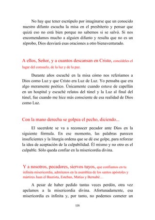126
No hay que tener escrúpulo por imaginarse que un conocido
nuestro difunto escucha la misa en el presbiterio y pensar que
quizá eso no está bien porque no sabemos si se salvó. Si nos
encomendamos mucho a alguien difunto y resulta que no es un
réprobo, Dios desviará esas oraciones a otro bienaventurado.
A ellos, Señor, y a cuantos descansan en Cristo, concédeles el
lugar del consuelo, de la luz y de la paz.
Durante años escuché en la misa cómo nos referíamos a
Dios como Luz y que Cristo era Luz de Luz. Yo pensaba que era
algo meramente poético. Únicamente cuando estuve de capellán
en un hospital y escuché relatos del túnel y la Luz al final del
túnel, fue cuando me hice más consciente de esa realidad de Dios
como Luz.
Con la mano derecha se golpea el pecho, diciendo...
El sacerdote se va a reconocer pecador ante Dios en la
siguiente fórmula. En ese momento, las palabras parecen
insuficientes y la liturgia ordena que se dé ese golpe, para reforzar
la idea de aceptación de la culpabilidad. Él mismo y no otro es el
culpable. Sólo queda confiar en la misericordia divina.
Y a nosotros, pecadores, siervos tuyos, que confiamos en tu
infinita misericordia, admítenos en la asamblea de los santos apóstoles y
mártires Juan el Bautista, Esteban, Matías y Bernabé…
A pesar de haber pedido tantas veces perdón, otra vez
apelamos a la misericordia divina. Afortunadamente, esa
misericordia es infinita y, por tanto, no podemos cometer un
 