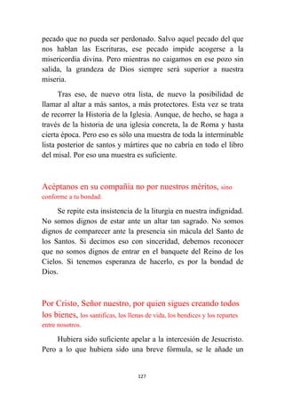 127
pecado que no pueda ser perdonado. Salvo aquel pecado del que
nos hablan las Escrituras, ese pecado impide acogerse a la
misericordia divina. Pero mientras no caigamos en ese pozo sin
salida, la grandeza de Dios siempre será superior a nuestra
miseria.
Tras eso, de nuevo otra lista, de nuevo la posibilidad de
llamar al altar a más santos, a más protectores. Esta vez se trata
de recorrer la Historia de la Iglesia. Aunque, de hecho, se haga a
través de la historia de una iglesia concreta, la de Roma y hasta
cierta época. Pero eso es sólo una muestra de toda la interminable
lista posterior de santos y mártires que no cabría en todo el libro
del misal. Por eso una muestra es suficiente.
Acéptanos en su compañía no por nuestros méritos, sino
conforme a tu bondad.
Se repite esta insistencia de la liturgia en nuestra indignidad.
No somos dignos de estar ante un altar tan sagrado. No somos
dignos de comparecer ante la presencia sin mácula del Santo de
los Santos. Si decimos eso con sinceridad, debemos reconocer
que no somos dignos de entrar en el banquete del Reino de los
Cielos. Si tenemos esperanza de hacerlo, es por la bondad de
Dios.
Por Cristo, Señor nuestro, por quien sigues creando todos
los bienes, los santificas, los llenas de vida, los bendices y los repartes
entre nosotros.
Hubiera sido suficiente apelar a la intercesión de Jesucristo.
Pero a lo que hubiera sido una breve fórmula, se le añade un
 