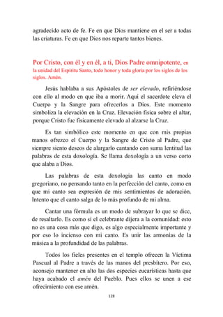 128
agradecido acto de fe. Fe en que Dios mantiene en el ser a todas
las criaturas. Fe en que Dios nos reparte tantos bienes.
Por Cristo, con él y en él, a ti, Dios Padre omnipotente, en
la unidad del Espíritu Santo, todo honor y toda gloria por los siglos de los
siglos. Amén.
Jesús hablaba a sus Apóstoles de ser elevado, refiriéndose
con ello al modo en que iba a morir. Aquí el sacerdote eleva el
Cuerpo y la Sangre para ofrecerlos a Dios. Este momento
simboliza la elevación en la Cruz. Elevación física sobre el altar,
porque Cristo fue físicamente elevado al alzarse la Cruz.
Es tan simbólico este momento en que con mis propias
manos ofrezco el Cuerpo y la Sangre de Cristo al Padre, que
siempre siento deseos de alargarlo cantando con suma lentitud las
palabras de esta doxología. Se llama doxología a un verso corto
que alaba a Dios.
Las palabras de esta doxología las canto en modo
gregoriano, no pensando tanto en la perfección del canto, como en
que mi canto sea expresión de mis sentimientos de adoración.
Intento que el canto salga de lo más profundo de mi alma.
Cantar una fórmula es un modo de subrayar lo que se dice,
de resaltarlo. Es como si el celebrante dijera a la comunidad: esto
no es una cosa más que digo, es algo especialmente importante y
por eso lo incienso con mi canto. Es unir las armonías de la
música a la profundidad de las palabras.
Todos los fieles presentes en el templo ofrecen la Víctima
Pascual al Padre a través de las manos del presbítero. Por eso,
aconsejo mantener en alto las dos especies eucarísticas hasta que
haya acabado el amén del Pueblo. Pues ellos se unen a ese
ofrecimiento con ese amén.
 