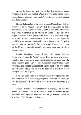 129
Antes de tomar en mis manos las dos especies, puedo
preguntarme con toda verdad: ¿Quién soy yo para tomar en mis
manos las dos especies consagradas? ¿Quién soy yo para manejar
algo tan sagrado?
Recuerda las palabras de Jesús a María Magdalena : Noli me
tangere, « no me toques » (Jn 20, 17). La Magdalena se había
convertido, había seguido a Jesús y también ella había atravesado
esas horas tremendas de la Pasión de Cristo. Y aun así no es
digna de tocar a Cristo glorificado. Juan sí que tomó ese cuerpo
entre sus brazos al descenderlo de la Cruz y los Apóstoles
también lo tocaron en el cenáculo tras la Resurreción. Pero ellos
lo tocan porque esa acción fue imprescindible para descenderlo
de la Cruz, y después resultó necesario para dar fe de la
Resurrección.
María Magdalena (aun después de tantas lágrimas
derramadas durante la Pasión) no es digna de tocar ese cuerpo,
mientras que el sacerdote (aunque esté menos purificado que ella)
debe tocarlo para ejercer sus funciones sacerdotales. Pero,
recuerda, que aunque tú, sacerdote, debas tocarlo, no eres digno.
Si no tuvieras obligación de tocarlo, también a ti te diría el Rey
de reyes: Noli me tangere.
Este versículo dicho a la Magdalena es muy apropiado para
este momento de la elevación, porque el sacerdote, de hecho, no
toca la Eucaristía. Sino que la maneja a través de la patena y el
cáliz.
Nunca debemos acostumbrarnos a manejar en nuestras
manos el misterio de la Eucaristía. Para alimentar nuestra
sensación de indignidad, recordemos el pasaje de Oza, cuando sin
permiso tocó el Arca de la Alianza :
 