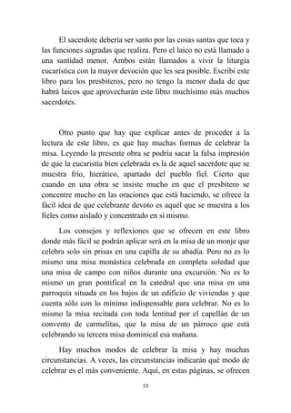 13
El sacerdote debería ser santo por las cosas santas que toca y
las funciones sagradas que realiza. Pero el laico no está llamado a
una santidad menor. Ambos están llamados a vivir la liturgia
eucarística con la mayor devoción que les sea posible. Escribí este
libro para los presbíteros, pero no tengo la menor duda de que
habrá laicos que aprovecharán este libro muchísimo más muchos
sacerdotes.
Otro punto que hay que explicar antes de proceder a la
lectura de este libro, es que hay muchas formas de celebrar la
misa. Leyendo la presente obra se podría sacar la falsa impresión
de que la eucaristía bien celebrada es la de aquel sacerdote que se
muestra frío, hierático, apartado del pueblo fiel. Cierto que
cuando en una obra se insiste mucho en que el presbítero se
concentre mucho en las oraciones que está haciendo, se ofrece la
fácil idea de que celebrante devoto es aquél que se muestra a los
fieles como aislado y concentrado en sí mismo.
Los consejos y reflexiones que se ofrecen en este libro
donde más fácil se podrán aplicar será en la misa de un monje que
celebra solo sin prisas en una capilla de su abadía. Pero no es lo
mismo una misa monástica celebrada en completa soledad que
una misa de campo con niños durante una excursión. No es lo
mismo un gran pontifical en la catedral que una misa en una
parroquia situada en los bajos de un edificio de viviendas y que
cuenta sólo con lo mínimo indispensable para celebrar. No es lo
mismo la misa recitada con toda lentitud por el capellán de un
convento de carmelitas, que la misa de un párroco que está
celebrando su tercera misa dominical esa mañana.
Hay muchos modos de celebrar la misa y hay muchas
circunstancias. A veces, las circunstancias indicarán qué modo de
celebrar es el más conveniente. Aquí, en estas páginas, se ofrecen
 