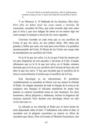 130
Y la ira de Yahveh se encendió contra Oza, y Dios le golpeó porque
extendió su mano al Arca. Y murió allí al lado del Arca de Dios (2 Sam 6,
7).
Y en Números 4, 15 hablando de los Koatitas, Dios dice:
Pero ellos no deben tocar las cosas santas o morirán. Sé
consciente, sacerdote de Dios, que estás tocando algo más santo
que el Arca y que eres indigno de tomar en tus manos algo tan
santo aunque lo manejes a través de los vasos sagrados.
Conviene recordar en cada misa que es ese sacrificio de
Cristo el que me salva, no mis pobres obras. Mis obras por
grandes y bellas que sean, son muy poca cosa frente a la grandeza
incomensurable del Cielo. El Reino de los Cielos nos acoge toda
la eternidad por ese sacrificio de Cristo.
Es la fe la que nos salva. La fe en que Cristo ha muerto por
mí para limpiarme de mis pecados y llevarme al Cielo. Cuando
afirmamos que es la fe la que nos salva, en el fondo, estamos
diciendo que es la fe en ese sacrificio del Calvario de hace dos mil
años la que nos salva. Y hay que recordar que el sacrificio de la
misa es esencialmente el mismo que el sacrificio de la Cruz.
Esta doxología es un ofrecimiento. El presbitero
verdaderamente es sacerdote al ofrecer con sus manos la ofrenda
al Padre. En ningún momento de toda la liturgia de la misa (o de
cualquier otra liturgia) el oficiante manifiesta de modo más
patente su carácter sacerdotal como en este momento. En otros
momentos, ofrece plegarias y alabanzas, incluso la fragancia del
incienso material. Pero durante esta doxología ofrece no sólo
verba sino una res.
La ofrenda ya era ofrecida al Padre por el mero hecho de
estar depositada sobre el altar. Y hallándose ésta sobre el altar, el
sacerdote con la plegaria eucarística ya ejercía su oficio de
sacerdote que ofrece. Pero al levantar el Misterio Eucarístico, está
 