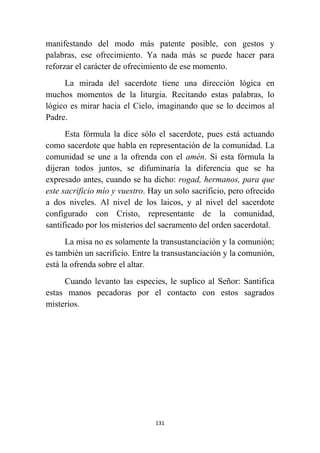 131
manifestando del modo más patente posible, con gestos y
palabras, ese ofrecimiento. Ya nada más se puede hacer para
reforzar el carácter de ofrecimiento de ese momento.
La mirada del sacerdote tiene una dirección lógica en
muchos momentos de la liturgia. Recitando estas palabras, lo
lógico es mirar hacia el Cielo, imaginando que se lo decimos al
Padre.
Esta fórmula la dice sólo el sacerdote, pues está actuando
como sacerdote que habla en representación de la comunidad. La
comunidad se une a la ofrenda con el amén. Si esta fórmula la
dijeran todos juntos, se difuminaría la diferencia que se ha
expresado antes, cuando se ha dicho: rogad, hermanos, para que
este sacrificio mío y vuestro. Hay un solo sacrificio, pero ofrecido
a dos niveles. Al nivel de los laicos, y al nivel del sacerdote
configurado con Cristo, representante de la comunidad,
santificado por los misterios del sacramento del orden sacerdotal.
La misa no es solamente la transustanciación y la comunión;
es también un sacrificio. Entre la transustanciación y la comunión,
está la ofrenda sobre el altar.
Cuando levanto las especies, le suplico al Señor: Santifica
estas manos pecadoras por el contacto con estos sagrados
misterios.
 