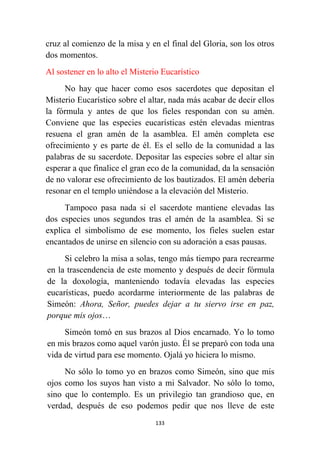 133
cruz al comienzo de la misa y en el final del Gloria, son los otros
dos momentos.
Al sostener en lo alto el Misterio Eucarístico
No hay que hacer como esos sacerdotes que depositan el
Misterio Eucarístico sobre el altar, nada más acabar de decir ellos
la fórmula y antes de que los fieles respondan con su amén.
Conviene que las especies eucarísticas estén elevadas mientras
resuena el gran amén de la asamblea. El amén completa ese
ofrecimiento y es parte de él. Es el sello de la comunidad a las
palabras de su sacerdote. Depositar las especies sobre el altar sin
esperar a que finalice el gran eco de la comunidad, da la sensación
de no valorar ese ofrecimiento de los bautizados. El amén debería
resonar en el templo uniéndose a la elevación del Misterio.
Tampoco pasa nada si el sacerdote mantiene elevadas las
dos especies unos segundos tras el amén de la asamblea. Si se
explica el simbolismo de ese momento, los fieles suelen estar
encantados de unirse en silencio con su adoración a esas pausas.
Si celebro la misa a solas, tengo más tiempo para recrearme
en la trascendencia de este momento y después de decir fórmula
de la doxología, manteniendo todavía elevadas las especies
eucarísticas, puedo acordarme interiormente de las palabras de
Simeón: Ahora, Señor, puedes dejar a tu siervo irse en paz,
porque mis ojos…
Simeón tomó en sus brazos al Dios encarnado. Yo lo tomo
en mis brazos como aquel varón justo. Él se preparó con toda una
vida de virtud para ese momento. Ojalá yo hiciera lo mismo.
No sólo lo tomo yo en brazos como Simeón, sino que mis
ojos como los suyos han visto a mi Salvador. No sólo lo tomo,
sino que lo contemplo. Es un privilegio tan grandioso que, en
verdad, después de eso podemos pedir que nos lleve de este
 